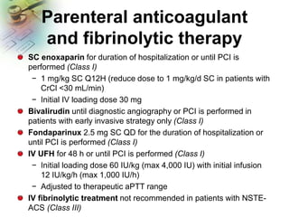 Parenteral anticoagulant
and fibrinolytic therapy
SC enoxaparin for duration of hospitalization or until PCI is
performed (Class I)
− 1 mg/kg SC Q12H (reduce dose to 1 mg/kg/d SC in patients with
CrCl <30 mL/min)
− Initial IV loading dose 30 mg
Bivalirudin until diagnostic angiography or PCI is performed in
patients with early invasive strategy only (Class I)
Fondaparinux 2.5 mg SC QD for the duration of hospitalization or
until PCI is performed (Class I)
IV UFH for 48 h or until PCI is performed (Class I)
− Initial loading dose 60 IU/kg (max 4,000 IU) with initial infusion
12 IU/kg/h (max 1,000 IU/h)
− Adjusted to therapeutic aPTT range
IV fibrinolytic treatment not recommended in patients with NSTE-
ACS (Class III)
 