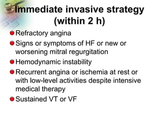 Immediate invasive strategy
(within 2 h)
Refractory angina
Signs or symptoms of HF or new or
worsening mitral regurgitation
Hemodynamic instability
Recurrent angina or ischemia at rest or
with low-level activities despite intensive
medical therapy
Sustained VT or VF
 