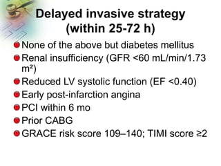 Delayed invasive strategy
(within 25-72 h)
None of the above but diabetes mellitus
Renal insufficiency (GFR <60 mL/min/1.73
m²)
Reduced LV systolic function (EF <0.40)
Early post-infarction angina
PCI within 6 mo
Prior CABG
GRACE risk score 109–140; TIMI score ≥2
 