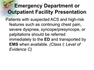 Emergency Department or
Outpatient Facility Presentation
Patients with suspected ACS and high-risk
features such as continuing chest pain,
severe dyspnea, syncope/presyncope, or
palpitations should be referred
immediately to the ED and transported by
EMS when available. (Class I; Level of
Evidence C)
 