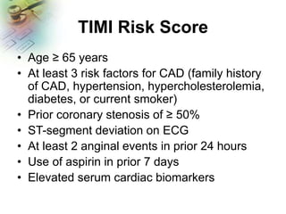 TIMI Risk Score
• Age ≥ 65 years
• At least 3 risk factors for CAD (family history
of CAD, hypertension, hypercholesterolemia,
diabetes, or current smoker)
• Prior coronary stenosis of ≥ 50%
• ST-segment deviation on ECG
• At least 2 anginal events in prior 24 hours
• Use of aspirin in prior 7 days
• Elevated serum cardiac biomarkers
 