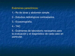 Exámenes paraclínicos:
1.- Rx de tórax y abdomen simple.
2.- Estudios radiológicos contrastados.
3.- Ecosonografía.
4.- TAC
5.- Exámenes de laboratorio necesarios para
la evaluación y el diagnóstico de cada caso en
particular.
 