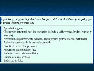 s urgencias quirúrgicas importantes en las que el dolor es el síntoma principal y que
ben tenerse siempre presentes son:
1. Apendicitis aguda
2. Obstrucción intestinal por íleo mecánico (debido a adherencias, bridas, hernias y
tumores)
3. Perforaciones (generalmente debidas a ulcus péptico gastroduodenal perforado)
4. Peritonitis generalizada de causa desconocida
5. Diverticulitis de colon perforada
6. Aneurisma abdominal con fuga
7. Embolia o trombosis mesentérica
8. Torsión de quiste ovárico
9. Embarazo ectópico
 
