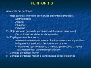 PERITONITIS
Anatomía del peritoneo.
1.- Hoja parietal: (inervada por nervios aferentes somáticos)
Diafragmático
Anterior
Posterior
Pelviano
2.- Hoja visceral: (inervada por nervios del sistema autónomo)
Cubre todas las vísceras abdominales
3.- Repliegues menbranosos:
a) mesos (mesenterio, mesocolon trasverso, mesosigmoides)
b) ligamentos (redondo, falciforme, coronario)
c) epiplones (gastrohepático o menor, gastrocólico o mayor
gastroesplénico, pancreaticoesplénico)
4.- Cavidad peritoneal mayor
5.- Cavidad peritoneal menor o transcavidad de los epiplones
 
