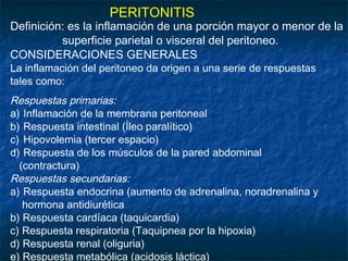 PERITONITIS
Definición: es la inflamación de una porción mayor o menor de la
superficie parietal o visceral del peritoneo.
CONSIDERACIONES GENERALES
La inflamación del peritoneo da origen a una serie de respuestas
tales como:
Respuestas primarias:
a) Inflamación de la membrana peritoneal
b) Respuesta intestinal (Íleo paralítico)
c) Hipovolemia (tercer espacio)
d) Respuesta de los músculos de la pared abdominal
(contractura)
Respuestas secundarias:
a) Respuesta endocrina (aumento de adrenalina, noradrenalina y
hormona antidiurética
b) Respuesta cardíaca (taquicardia)
c) Respuesta respiratoria (Taquipnea por la hipoxia)
d) Respuesta renal (oliguria)
e) Respuesta metabólica (acidosis láctica)
 