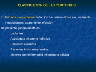CLASIFICACIÓN DE LAS PERITONITIS
1.- Primaria o espontánea: Infección bacteriana difusa sin una fuente
intraabdominal aparente de infección
Se presenta generalmente en:
Lactantes
Asociada a sindrome nefrótico
Pacientes cirróticos
Pacientes inmunosuprimidos
Mujeres con enfermedad inflamatoria pélvica
 