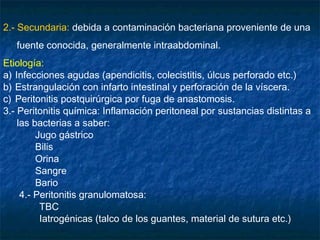 2.- Secundaria: debida a contaminación bacteriana proveniente de una
fuente conocida, generalmente intraabdominal.
Etiología:
a) Infecciones agudas (apendicitis, colecistitis, úlcus perforado etc.)
b) Estrangulación con infarto intestinal y perforación de la víscera.
c) Peritonitis postquirúrgica por fuga de anastomosis.
3.- Peritonitis química: Inflamación peritoneal por sustancias distintas a
las bacterias a saber:
Jugo gástrico
Bilis
Orina
Sangre
Bario
4.- Peritonitis granulomatosa:
TBC
Iatrogénicas (talco de los guantes, material de sutura etc.)
 