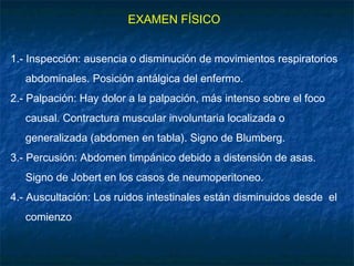 EXAMEN FÍSICO
1.- Inspección: ausencia o disminución de movimientos respiratorios
abdominales. Posición antálgica del enfermo.
2.- Palpación: Hay dolor a la palpación, más intenso sobre el foco
causal. Contractura muscular involuntaria localizada o
generalizada (abdomen en tabla). Signo de Blumberg.
3.- Percusión: Abdomen timpánico debido a distensión de asas.
Signo de Jobert en los casos de neumoperitoneo.
4.- Auscultación: Los ruidos intestinales están disminuidos desde el
comienzo
 