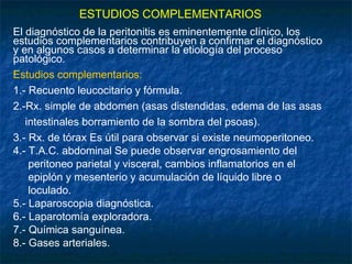 ESTUDIOS COMPLEMENTARIOS
El diagnóstico de la peritonitis es eminentemente clínico, los
estudios complementarios contribuyen a confirmar el diagnóstico
y en algunos casos a determinar la etiología del proceso
patológico.
Estudios complementarios:
1.- Recuento leucocitario y fórmula.
2.-Rx. simple de abdomen (asas distendidas, edema de las asas
intestinales borramiento de la sombra del psoas).
3.- Rx. de tórax Es útil para observar si existe neumoperitoneo.
4.- T.A.C. abdominal Se puede observar engrosamiento del
peritoneo parietal y visceral, cambios inflamatorios en el
epiplón y mesenterio y acumulación de líquido libre o
loculado.
5.- Laparoscopia diagnóstica.
6.- Laparotomía exploradora.
7.- Química sanguínea.
8.- Gases arteriales.
 