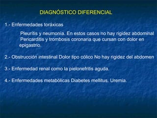 DIAGNÓSTICO DIFERENCIAL
1.- Enfermedades toráxicas
Pleurítis y neumonía. En estos casos no hay rigidez abdominal
Pericarditis y trombosis coronaria que cursan con dolor en
epigastrio.
2.- Obstrucción intestinal Dolor tipo cólico No hay rigidez del abdomen
3.- Enfermedad renal como la pielonefritis aguda.
4.- Enfermedades metabólicas Diabetes mellitus. Uremia.
 