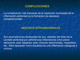 COMPLICACIONES
La complicación más frecuente de la resolución incompleta de la
inflamación peritoneal es la formación de abscesos
intraabdominales
ABSCESOS INTRAABDOMINALES
Son acumulaciones localizadas de pus, aisladas del resto de la
cavidad peritoneal por adherencias inflamatorias entre pared
abdominal, asas delgadas otras vísceras abdominales, mesenterio,
etc.. Ellos aparecen como resultado de una inflamación subaguda o
crónica.
 