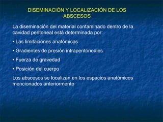 DISEMINACIÓN Y LOCALIZACIÓN DE LOS
ABSCESOS
La diseminación del material contaminado dentro de la
cavidad peritoneal está determinada por:
• Las limitaciones anatómicas
• Gradientes de presión intraperitoneales
• Fuerza de gravedad
• Posición del cuerpo
Los abscesos se localizan en los espacios anatómicos
mencionados anteriormente
 