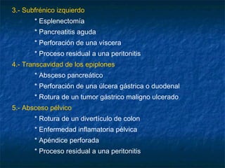 3.- Subfrénico izquierdo
* Esplenectomía
* Pancreatitis aguda
* Perforación de una víscera
* Proceso residual a una peritonitis
4.- Transcavidad de los epiplones
* Absceso pancreático
* Perforación de una úlcera gástrica o duodenal
* Rotura de un tumor gástrico maligno ulcerado
5.- Absceso pélvico
* Rotura de un divertículo de colon
* Enfermedad inflamatoria pélvica
* Apéndice perforada
* Proceso residual a una peritonitis
 