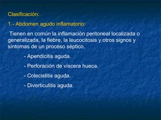 Clasificación:
1.- Abdomen agudo inflamatorio:
Tienen en común la inflamación peritoneal localizada o
generalizada, la fiebre, la leucocitosis y otros signos y
síntomas de un proceso séptico.
- Apendicitis aguda.
- Perforación de víscera hueca.
- Colecistitis aguda.
- Diverticulitis aguda.
 