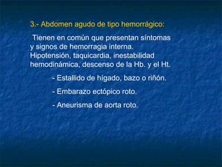 3.- Abdomen agudo de tipo hemorrágico:
Tienen en común que presentan síntomas
y signos de hemorragia interna.
Hipotensión, taquicardia, inestabilidad
hemodinámica, descenso de la Hb. y el Ht.
- Estallido de hígado, bazo o riñón.
- Embarazo ectópico roto.
- Aneurisma de aorta roto.
 
