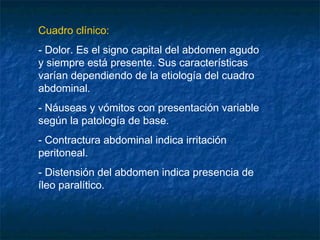 Cuadro clínico:
- Dolor. Es el signo capital del abdomen agudo
y siempre está presente. Sus características
varían dependiendo de la etiología del cuadro
abdominal.
- Náuseas y vómitos con presentación variable
según la patología de base.
- Contractura abdominal indica irritación
peritoneal.
- Distensión del abdomen indica presencia de
íleo paralítico.
 