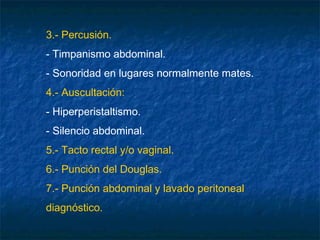 3.- Percusión.
- Timpanismo abdominal.
- Sonoridad en lugares normalmente mates.
4.- Auscultación:
- Hiperperistaltismo.
- Silencio abdominal.
5.- Tacto rectal y/o vaginal.
6.- Punción del Douglas.
7.- Punción abdominal y lavado peritoneal
diagnóstico.
 