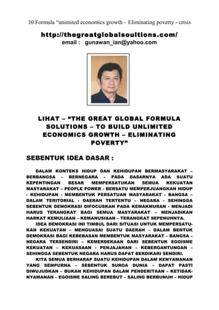 10 Formula “unimited economics growth – Eliminating poverty - crisis
http://thegreatglobalsoultions.com/
email : gunawan_ian@yahoo.com
LIHAT – “THE GREAT GLOBAL FORMULA
SOLUTIONS – TO BUILD UNLIMITED
ECONOMICS GROWTH – ELIMINATING
POVERTY”
SEBENTUK IDEA DASAR :
DALAM KONTEKS HIDUP DAN KEHIDUPAN BERMASYARAKAT –
BERBANGSA – BERNEGARA – PADA DASARNYA ADA SUATU
KEPENTINGAN BESAR MEMPERSATUKAN SEMUA KEKUATAN
MASYARAKAT – PEOPLE POWER - BERSATU MEMPERJUANGKAN HIDUP
- KEHIDUPAN - MEMBENTUK PERSATUAN MASYARAKAT - BANGSA –
DALAM TERITORIAL - DAERAH TERTENTU – NEGARA - SEHINGGA
SEBENTUK DEMOKRASI DIFOCUSKAN PADA KEMAKMURAN - MENJADI
HARUS TERANGKAT BAGI SEMUA MASYARAKAT – MENJADIKAN
HARKAT KEMULIAAN – KEMANUSIAAN – TERANGKAT SEPENUHNYA.
IDEA DEMOKRASI INI TIMBUL DARI SITUASI UNTUK MEMPERSATU-
KAN KEKUATAN – MENGUASAI SUATU DAERAH – DALAM BENTUK
DEMOKRASI BAGI KEBEBASAN MEMBENTUK MASYARAKAT – BANGSA –
NEGARA TERSENDIRI – KEMERDEKAAN DARI SEBENTUK EGOISME
KEKUATAN – KEKUASAAN - PENJAJAHAN – KEBERGANTUNGAN –
SEHINGGA SEBENTUK NEGARA HARUS DAPAT BERDIKARI SENDIRI.
KITA SEMUA BERHARAP SUATU KEHIDUPAN DALAM KENYAMANAN
YANG SEMPURNA – SEBENTUK SURGA DUNIA – DAPAT PASTI
DIWUJUDKAN – BUKAN KEHIDUPAN DALAM PENDERITAAN – KETIDAK-
NYAMANAN – EGOISME SALING BEREBUT – SALING BERBUNUH – HIDUP
 