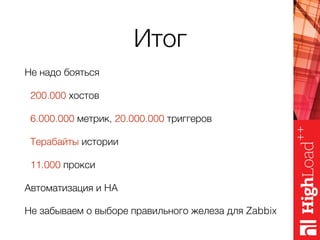 Итог
Не надо бояться
200.000 хостов
6.000.000 метрик, 20.000.000 триггеров
Терабайты истории
11.000 прокси
Автоматизация и HA
Не забываем о выборе правильного железа для Zabbix
 