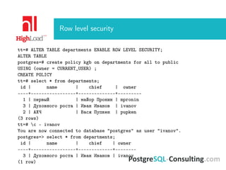 Row level security
tt=# ALTER TABLE departments ENABLE ROW LEVEL SECURITY;
ALTER TABLE
postgres=# create policy kgb on departments for all to public
USING (owner = CURRENT_USER) ;
CREATE POLICY
tt=# select * from departments;
id | name | chief | owner
----+-----------------+--------------+---------
1 | первый | майор Пронин | mpronin
3 | Духовного роста | Иван Иванов | ivanov
2 | АХЧ | Вася Пупкен | pupken
(3 rows)
tt=# c - ivanov
You are now connected to database "postgres" as user "ivanov".
postgres=> select * from departments;
id | name | chief | owner
----+-----------------+-------------+--------
3 | Духовного роста | Иван Иванов | ivanov
(1 row)
 