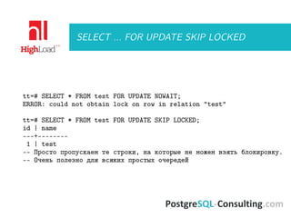 SELECT ... FOR UPDATE SKIP LOCKED
tt=# SELECT * FROM test FOR UPDATE NOWAIT;
ERROR: could not obtain lock on row in relation "test"
tt=# SELECT * FROM test FOR UPDATE SKIP LOCKED;
id | name
---+--------
1 | test
-- Просто пропускаем те строки, на которые не можем взять блокировку.
-- Очень полезно для всяких простых очередей
 