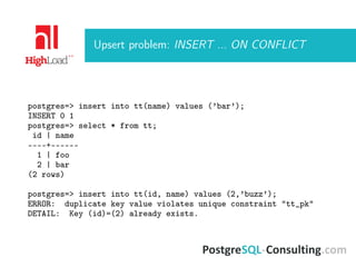 Upsert problem: INSERT ... ON CONFLICT
postgres=> insert into tt(name) values (’bar’);
INSERT 0 1
postgres=> select * from tt;
id | name
----+------
1 | foo
2 | bar
(2 rows)
postgres=> insert into tt(id, name) values (2,’buzz’);
ERROR: duplicate key value violates unique constraint "tt_pk"
DETAIL: Key (id)=(2) already exists.
 