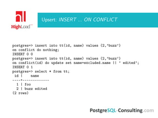 Upsert: INSERT ... ON CONFLICT
postgres=> insert into tt(id, name) values (2,’buzz’)
on conflict do nothing;
INSERT 0 0
postgres=> insert into tt(id, name) values (2,’buzz’)
on conflict(id) do update set name=excluded.name || ’ edited’;
INSERT 0 1
postgres=> select * from tt;
id | name
----+-------------
1 | foo
2 | buzz edited
(2 rows)
 