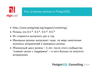 Как устроены релизы в PostgreSQL
• http://www.postgresql.org/support/versioning/
• Релизы это 9.2.*, 9.3.*, 9.4.*, 9.5.*
• Их стараются выпускать раз в год
• Минорные релизы выпускают чаще, по мере накопления
полезных исправлений в мажорные релизы
• Жизненный цикл релиза – 5 лет, после этого сообщество
”снимает релиз с поддержки” – в него больше не вносятся
исправления
 