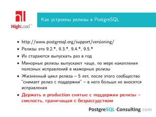 Как устроены релизы в PostgreSQL
• http://www.postgresql.org/support/versioning/
• Релизы это 9.2.*, 9.3.*, 9.4.*, 9.5.*
• Их стараются выпускать раз в год
• Минорные релизы выпускают чаще, по мере накопления
полезных исправлений в мажорные релизы
• Жизненный цикл релиза – 5 лет, после этого сообщество
”снимает релиз с поддержки” – в него больше не вносятся
исправления
• Держать в production снятые с поддержки релизы –
смелость, граничащая с безрассудством
 