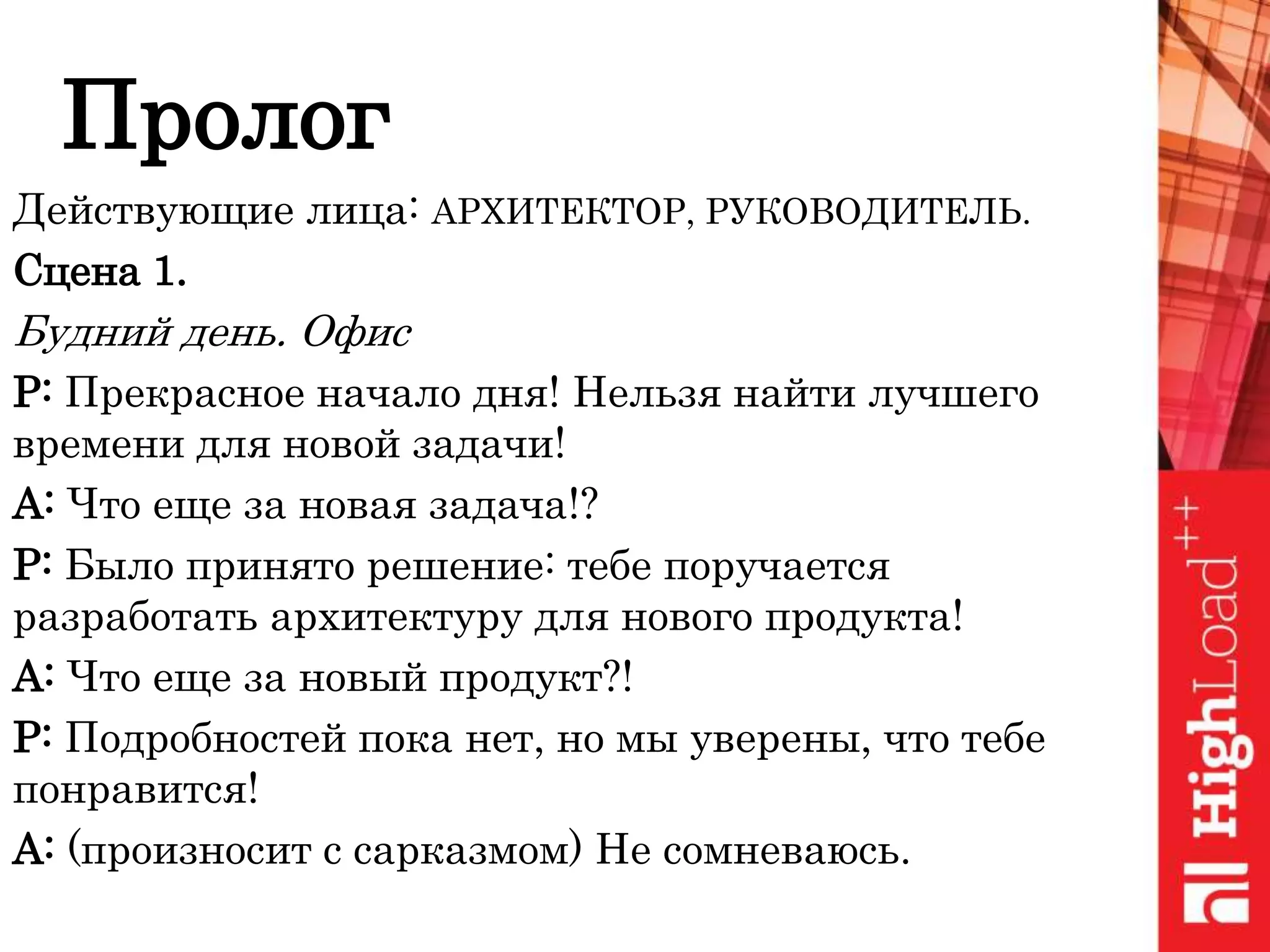 Пролог
Действующие лица: АРХИТЕКТОР, РУКОВОДИТЕЛЬ.
Сцена 1.
Будний день. Офис
Р: Прекрасное начало дня! Нельзя найти лучшего
времени для новой задачи!
А: Что еще за новая задача!?
Р: Было принято решение: тебе поручается
разработать архитектуру для нового продукта!
А: Что еще за новый продукт?!
Р: Подробностей пока нет, но мы уверены, что тебе
понравится!
А: (произносит с сарказмом) Не сомневаюсь.
 