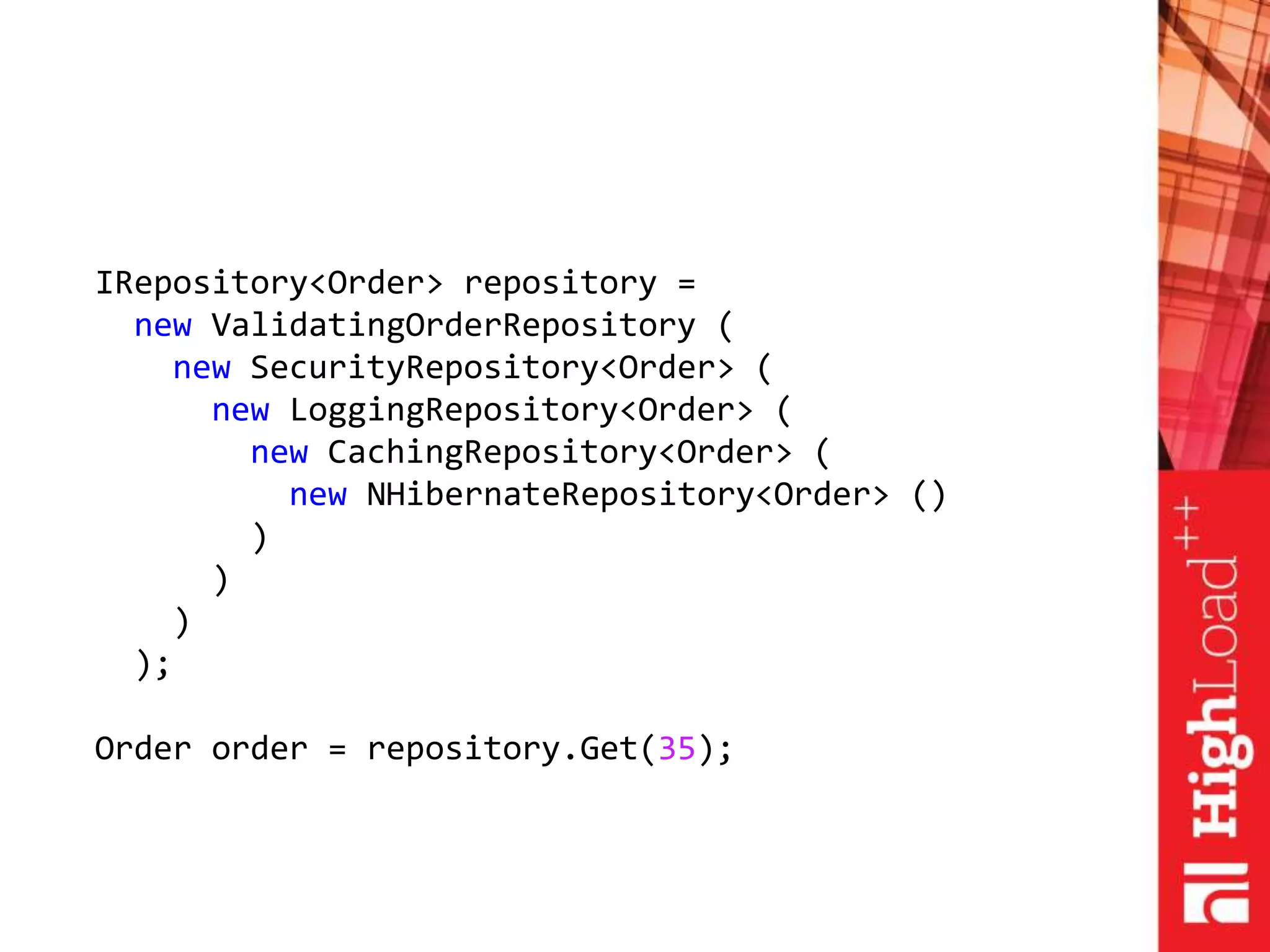 IRepository<Order> repository =
new ValidatingOrderRepository (
new SecurityRepository<Order> (
new LoggingRepository<Order> (
new CachingRepository<Order> (
new NHibernateRepository<Order> ()
)
)
)
);
Order order = repository.Get(35);