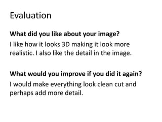 Evaluation
What did you like about your image?
I like how it looks 3D making it look more
realistic. I also like the detail in the image.
What would you improve if you did it again?
I would make everything look clean cut and
perhaps add more detail.
 