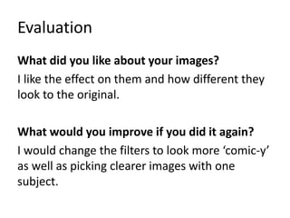 Evaluation
What did you like about your images?
I like the effect on them and how different they
look to the original.
What would you improve if you did it again?
I would change the filters to look more ‘comic-y’
as well as picking clearer images with one
subject.
 