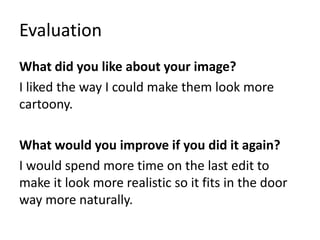 Evaluation
What did you like about your image?
I liked the way I could make them look more
cartoony.
What would you improve if you did it again?
I would spend more time on the last edit to
make it look more realistic so it fits in the door
way more naturally.
 