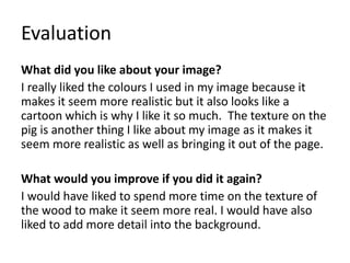 Evaluation
What did you like about your image?
I really liked the colours I used in my image because it
makes it seem more realistic but it also looks like a
cartoon which is why I like it so much. The texture on the
pig is another thing I like about my image as it makes it
seem more realistic as well as bringing it out of the page.
What would you improve if you did it again?
I would have liked to spend more time on the texture of
the wood to make it seem more real. I would have also
liked to add more detail into the background.
 