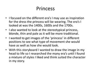 Princess
• I focused on the different era’s I may use as inspiration
for the dress the princess will be wearing. The era’s I
looked at was the 1400s, 1600s and the 1700s.
• I also wanted to look at the stereotypical princess,
blonde, thin and pale as it will be more traditional.
• I wanted to get images of the ‘princess’ in different
positions to see what type of movement she would
have as well as how she would look.
• With this storyboard I wanted to draw the image in my
head to life so I researched the many era’s until I found
a mixture of styles I liked and think suited the character
in my story.
 