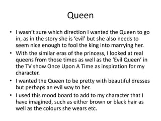 Queen
• I wasn’t sure which direction I wanted the Queen to go
in, as in the story she is ‘evil’ but she also needs to
seem nice enough to fool the king into marrying her.
• With the similar eras of the princess, I looked at real
queens from those times as well as the ‘Evil Queen’ in
the TV show Once Upon A Time as inspiration for my
character.
• I wanted the Queen to be pretty with beautiful dresses
but perhaps an evil way to her.
• I used this mood board to add to my character that I
have imagined, such as either brown or black hair as
well as the colours she wears etc.
 