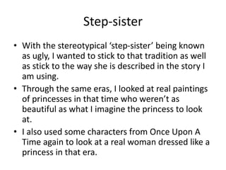 Step-sister
• With the stereotypical ‘step-sister’ being known
as ugly, I wanted to stick to that tradition as well
as stick to the way she is described in the story I
am using.
• Through the same eras, I looked at real paintings
of princesses in that time who weren’t as
beautiful as what I imagine the princess to look
at.
• I also used some characters from Once Upon A
Time again to look at a real woman dressed like a
princess in that era.
 