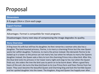 Proposal
Dimensions
8-9 pages 20cm x 15cm each page
Story Overview
A King loses his wife but still has his daughter, he then remarries a woman who also has a
daughter. The kind-hearted princess, Florine, is to marry a charming Prince but the new Queen
wants her selfish daughter, Truitonne, to marry the prince instead. She demands Florine to be
locked up in a tower so the prince can not marry her, but when he refuses to marry the Queens
daughter instead, the Queen asks a fairy to turn the charming Prince into a blue bird. After this,
the blue bird visits his princess in her tower every night and sings to her, but when the Queen
finds out, she orders the tree the bird uses to perch on to be burnt down. When a good fairy
hears of this evil, she turns the blue bird back to its true Prince form and frees Florine from her
tower. They soon become the beautiful Queen and Charming King and lock the horrible Queen
and her spoiled daughter into the tower. The kingdom, King and Queen live happily ever after.
Export Format
JPEG
Advantages: Format is compatible for most programs.
Disadvantages: Every next step of compressing the image degrades its quality.
 
