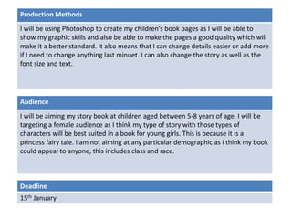 Deadline
15th January
Audience
I will be aiming my story book at children aged between 5-8 years of age. I will be
targeting a female audience as I think my type of story with those types of
characters will be best suited in a book for young girls. This is because it is a
princess fairy tale. I am not aiming at any particular demographic as I think my book
could appeal to anyone, this includes class and race.
Production Methods
I will be using Photoshop to create my children’s book pages as I will be able to
show my graphic skills and also be able to make the pages a good quality which will
make it a better standard. It also means that I can change details easier or add more
if I need to change anything last minuet. I can also change the story as well as the
font size and text.
 