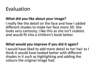 Evaluation
What did you like about your image?
I really like the detail on the face and how I added
different shades to make her face more 3D. She
looks very cartoony, I like this as she isn’t realistic
and would fit into a children’s book better.
What would you improve if you did it again?
I would have liked to add more detail to her hair as I
think it would have looked better with different
shades in it such as highlighting and adding the
colours the original image had.
 