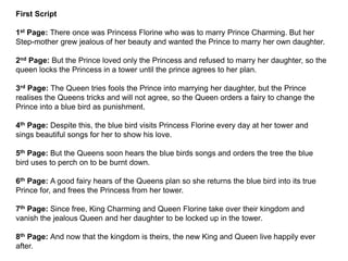 First Script
1st Page: There once was Princess Florine who was to marry Prince Charming. But her
Step-mother grew jealous of her beauty and wanted the Prince to marry her own daughter.
2nd Page: But the Prince loved only the Princess and refused to marry her daughter, so the
queen locks the Princess in a tower until the prince agrees to her plan.
3rd Page: The Queen tries fools the Prince into marrying her daughter, but the Prince
realises the Queens tricks and will not agree, so the Queen orders a fairy to change the
Prince into a blue bird as punishment.
4th Page: Despite this, the blue bird visits Princess Florine every day at her tower and
sings beautiful songs for her to show his love.
5th Page: But the Queens soon hears the blue birds songs and orders the tree the blue
bird uses to perch on to be burnt down.
6th Page: A good fairy hears of the Queens plan so she returns the blue bird into its true
Prince for, and frees the Princess from her tower.
7th Page: Since free, King Charming and Queen Florine take over their kingdom and
vanish the jealous Queen and her daughter to be locked up in the tower.
8th Page: And now that the kingdom is theirs, the new King and Queen live happily ever
after.
 