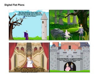 Digital Flat Plans
But the Queens soon hears the
blue birds songs and orders the
tree the blue bird uses to perch on
to be burnt down.
A good fairy hears of the Queens plan
so she returns the blue bird into its
true Prince for, and frees the Princess
from her tower.
Since free, King Charming and Queen
Florine take over their kingdom and vanish
the jealous Queen and her daughter to be
locked up in the tower.
And now that the kingdom is theirs,
the new King and Queen live
happily ever after.
 
