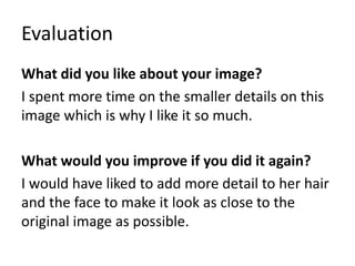 Evaluation
What did you like about your image?
I spent more time on the smaller details on this
image which is why I like it so much.
What would you improve if you did it again?
I would have liked to add more detail to her hair
and the face to make it look as close to the
original image as possible.
 