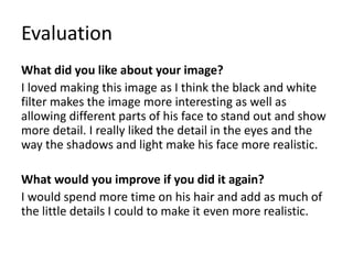 Evaluation
What did you like about your image?
I loved making this image as I think the black and white
filter makes the image more interesting as well as
allowing different parts of his face to stand out and show
more detail. I really liked the detail in the eyes and the
way the shadows and light make his face more realistic.
What would you improve if you did it again?
I would spend more time on his hair and add as much of
the little details I could to make it even more realistic.
 