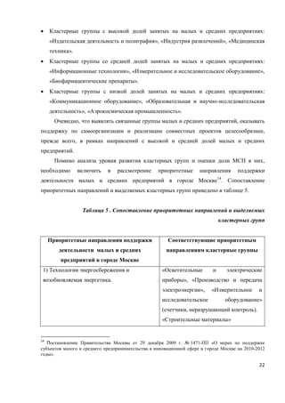 22
 Кластерные группы с высокой долей занятых на малых и средних предприятиях:
«Издательская деятельность и полиграфия», «Индустрия развлечений», «Медицинская
техника».
 Кластерные группы со средней долей занятых на малых и средних предприятиях:
«Информационные технологии», «Измерительное и исследовательское оборудование»,
«Биофармацевтические препараты».
 Кластерные группы с низкой долей занятых на малых и средних предприятиях:
«Коммуникационное оборудование», «Образовательная и научно-исследовательская
деятельность», «Аэрокосмическая промышленность».
Очевидно, что выявлять связанные группы малых и средних предприятий, оказывать
поддержку по самоорганизации и реализации совместных проектов целесообразнее,
прежде всего, в рамках направлений с высокой и средней долей малых и средних
предприятий.
Помимо анализа уровня развития кластерных групп и оценки доли МСП в них,
необходимо включить в рассмотрение приоритетные направления поддержки
деятельности малых и средних предприятий в городе Москве14
. Сопоставление
приоритетных направлений и выделяемых кластерных групп приведено в таблице 5.
Таблица 5 . Сопоставление приоритетных направлений и выделяемых
кластерных групп
Приоритетные направления поддержки
деятельности малых и средних
предприятий в городе Москве
Соответствующие приоритетным
направлениям кластерные группы
1) Технологии энергосбережения и
возобновляемая энергетика.
«Осветительные и электрические
приборы», «Производство и передача
электроэнергии», «Измерительное и
исследовательское оборудование»
(счетчики, неразрушающий контроль).
«Строительные материалы»
14
Постановление Правительства Москвы от 29 декабря 2009 г. № 1471-ПП «О мерах по поддержке
субъектов малого и среднего предпринимательства в инновационной сфере в городе Москве на 2010-2012
годы».
 
