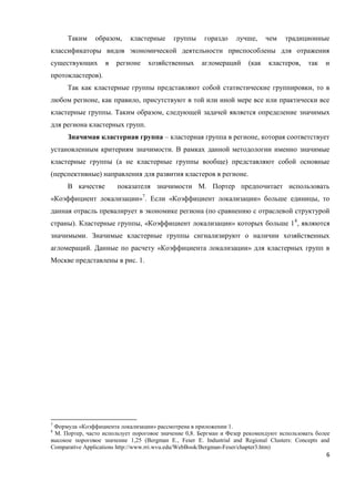 6
Таким образом, кластерные группы гораздо лучше, чем традиционные
классификаторы видов экономической деятельности приспособлены для отражения
существующих в регионе хозяйственных агломераций (как кластеров, так и
протокластеров).
Так как кластерные группы представляют собой статистические группировки, то в
любом регионе, как правило, присутствуют в той или иной мере все или практически все
кластерные группы. Таким образом, следующей задачей является определение значимых
для региона кластерных групп.
Значимая кластерная группа – кластерная группа в регионе, которая соответствует
установленным критериям значимости. В рамках данной методологии именно значимые
кластерные группы (а не кластерные группы вообще) представляют собой основные
(перспективные) направления для развития кластеров в регионе.
В качестве показателя значимости М. Портер предпочитает использовать
«Коэффициент локализации»7
. Если «Коэффициент локализации» больше единицы, то
данная отрасль превалирует в экономике региона (по сравнению с отраслевой структурой
страны). Кластерные группы, «Коэффициент локализации» которых больше 18
, являются
значимыми. Значимые кластерные группы сигнализируют о наличии хозяйственных
агломераций. Данные по расчету «Коэффициента локализации» для кластерных групп в
Москве представлены в рис. 1.
7
Формула «Коэффициента локализации» рассмотрена в приложении 1.
8
М. Портер, часто использует пороговое значение 0,8. Бергман и Фезер рекомендуют использовать более
высокое пороговое значение 1,25 (Bergman E., Feser E. Industrial and Regional Clusters: Concepts and
Comparative Applications http://www.rri.wvu.edu/WebBook/Bergman-Feser/chapter3.htm)
 