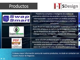 Productos
Plataforma completa e inteligente de análisis de
parámetros eléctricos de acuerdo a normas nacionales e
internacionales y que permiten un análisis completo,
rápido y preciso para determinar problemas y plantear
soluciones.
Super Rivam es capaz de mpodelar matemáticamente la
distorsión propia en la captura de las imágenes, a través
de los dispositivos de captura de imágenes (cámaras,
videograbadoras, tomógrafos, equipos de ultrasonido,
etc.).
Es la solución profesional para la compresión del
documento orientado a procesos, ésta solución flexible y
escalable está diseñada para procesar volúmenes de
datos de cualquier tamaño, de pequeña a gran escala.
Si desea mayor información acerca de nuestros productos, no dude en contactar con
nuestro Asesor de Negocios .
11
 