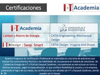 Certificaciones
Calidad y Ahorro de Energía CATIA Engineering: Mechanical
Design
: Swap Smart CATIA Design: Imagine and Shape
Nuestro Programa de Certificación Profesional se materializa en una serie de exámenes que
evalúan los conocimientos técnicos y las habilidades de una persona en materia de soluciones de
Calidad de Energía de I+T y PLM de Dassault Systèmes. Los exámenes se estructuran en torno a
diversas jerarquías, según la especialización, lo que confiere flexibilidad al usuario y a la empresa,
acelerando el logro de sus metas, las certificaciones son oficiales de I+T y Dassault Systèmes, demás
pueden ser In House.13
 