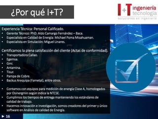 ¿Por qué I+T?
16
Experiencia Técnica: Personal Calificado.
• Gerente Técnico: PhD: Aldo Camargo Fernández – Baca.
• Especialista en Calidad de Energía: Michael Poma Misahuaman.
• Especialista en Simulación: Miguel Linares.
Certificamos la plena satisfacción del cliente (Actas de conformidad).
• Transportadora Callao.
• Egemsa.
• Gmi.
• Antamina.
• Tisur.
• Pampa de Cobre.
• Backus Arequipa (Fametal), entre otros.
• Contamos con equipos para medición de energía Clase A, homologados
por Osinergmin según indica la NTCSE.
• Cumplimos los tiempos de entrega manteniendo los estándares de
calidad de trabajo.
• Hacemos innovación e investigación, somos creadores del primer y único
software en Análisis de calidad de Energía.
 